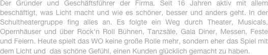 Der Gründer und Geschäftsführer der Firma. Seit 16 Jahren aktiv mit allem beschäftigt, was Licht macht und wie es schöner, besser und anders geht. In der Schultheatergruppe fing alles an. Es folgte ein Weg durch Theater, Musicals, Opernhäuser und über Rock‘n Roll Bühnen, Tanzsäle, Gala Diner, Messen, Feste und Feiern. Heute spielt das WO keine große Rolle mehr, sondern eher das Spiel mit dem Licht und  das schöne Gefühl, einen Kunden glücklich gemacht zu haben.